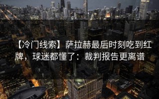 【冷门线索】萨拉赫最后时刻吃到红牌，球迷都懂了：裁判报告更离谱