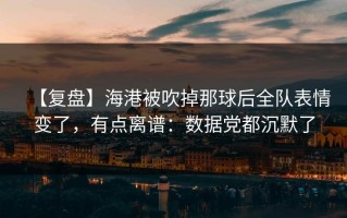 【复盘】海港被吹掉那球后全队表情变了，有点离谱：数据党都沉默了
