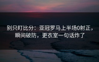 别只盯比分：亚冠罗马上半场0射正，瞬间破防，更衣室一句话炸了