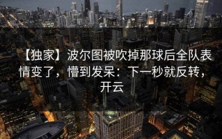 【独家】波尔图被吹掉那球后全队表情变了，懵到发呆：下一秒就反转，开云