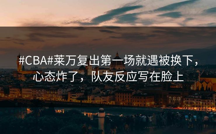 #CBA#莱万复出第一场就遇被换下，心态炸了，队友反应写在脸上-第1张图片-开云体育官网地址指南 - 最新域名