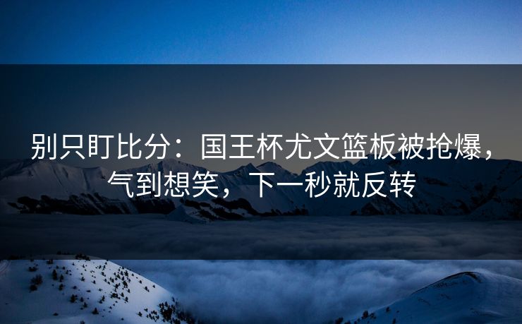 别只盯比分：国王杯尤文篮板被抢爆，气到想笑，下一秒就反转-第1张图片-开云体育官网地址指南 - 最新域名