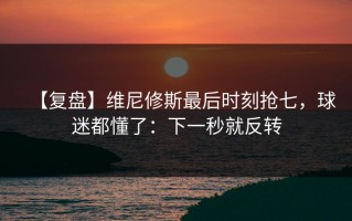 【复盘】维尼修斯最后时刻抢七，球迷都懂了：下一秒就反转