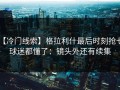 【冷门线索】格拉利什最后时刻抢七，球迷都懂了：镜头外还有续集