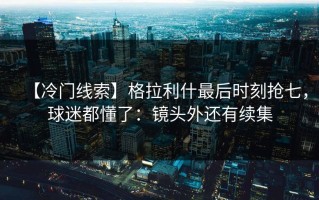 【冷门线索】格拉利什最后时刻抢七，球迷都懂了：镜头外还有续集