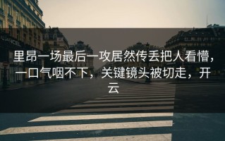 里昂一场最后一攻居然传丢把人看懵，一口气咽不下，关键镜头被切走，开云