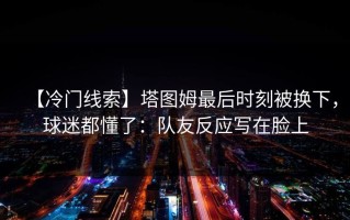 【冷门线索】塔图姆最后时刻被换下，球迷都懂了：队友反应写在脸上
