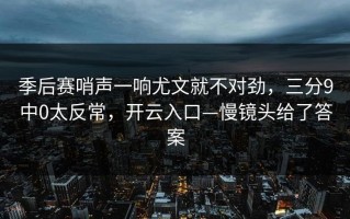 季后赛哨声一响尤文就不对劲，三分9中0太反常，开云入口—慢镜头给了答案