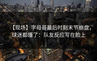 【现场】字母哥最后时刻末节崩盘，球迷都懂了：队友反应写在脸上