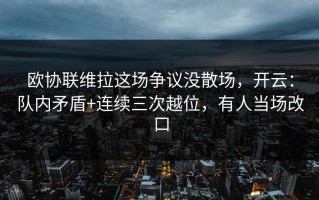 欧协联维拉这场争议没散场，开云：队内矛盾+连续三次越位，有人当场改口