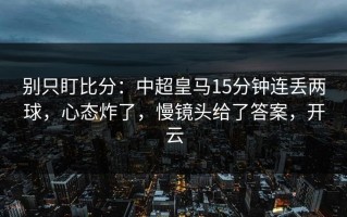 别只盯比分：中超皇马15分钟连丢两球，心态炸了，慢镜头给了答案，开云