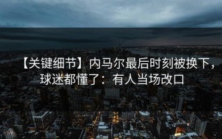 【关键细节】内马尔最后时刻被换下，球迷都懂了：有人当场改口