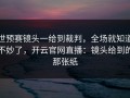 世预赛镜头一给到裁判，全场就知道不妙了，开云官网直播：镜头给到的那张纸