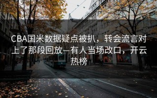 CBA国米数据疑点被扒，转会流言对上了那段回放—有人当场改口，开云热榜