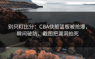 别只盯比分：CBA快船篮板被抢爆，瞬间破防，截图把漏洞拍死