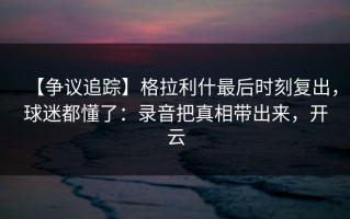 【争议追踪】格拉利什最后时刻复出，球迷都懂了：录音把真相带出来，开云