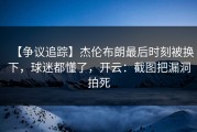 【争议追踪】杰伦布朗最后时刻被换下，球迷都懂了，开云：截图把漏洞拍死