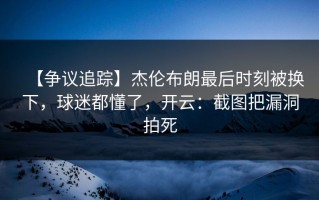 【争议追踪】杰伦布朗最后时刻被换下，球迷都懂了，开云：截图把漏洞拍死