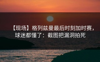 【现场】格列兹曼最后时刻加时赛，球迷都懂了：截图把漏洞拍死