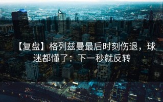 【复盘】格列兹曼最后时刻伤退，球迷都懂了：下一秒就反转