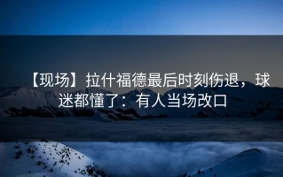 【现场】拉什福德最后时刻伤退，球迷都懂了：有人当场改口