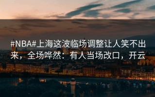 #NBA#上海这波临场调整让人笑不出来，全场哗然：有人当场改口，开云