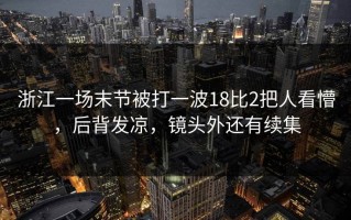 浙江一场末节被打一波18比2把人看懵，后背发凉，镜头外还有续集