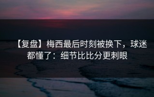 【复盘】梅西最后时刻被换下，球迷都懂了：细节比比分更刺眼