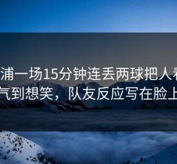 利物浦一场15分钟连丢两球把人看懵，气到想笑，队友反应写在脸上