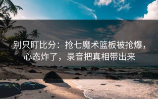 别只盯比分：抢七魔术篮板被抢爆，心态炸了，录音把真相带出来