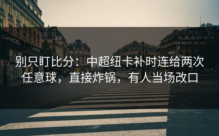 别只盯比分：中超纽卡补时连给两次任意球，直接炸锅，有人当场改口-第1张图片-开云体育官网地址指南 - 最新域名