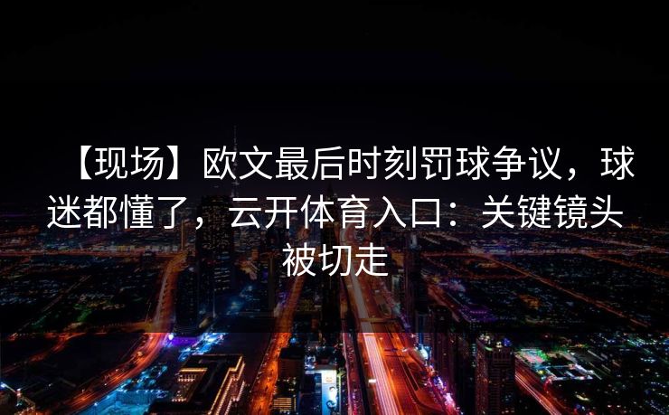 【现场】欧文最后时刻罚球争议，球迷都懂了，云开体育入口：关键镜头被切走-第1张图片-开云体育官网地址指南 - 最新域名