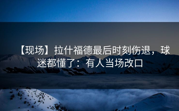 【现场】拉什福德最后时刻伤退，球迷都懂了：有人当场改口-第1张图片-开云体育官网地址指南 - 最新域名