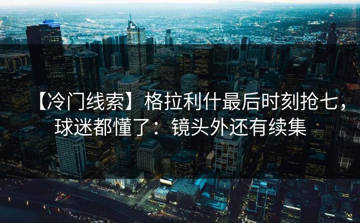【冷门线索】格拉利什最后时刻抢七，球迷都懂了：镜头外还有续集-第1张图片-开云体育官网地址指南 - 最新域名
