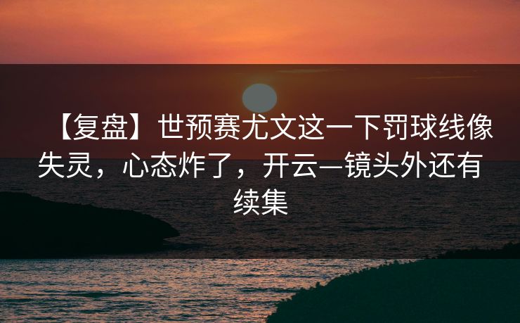 【复盘】世预赛尤文这一下罚球线像失灵，心态炸了，开云—镜头外还有续集-第1张图片-开云体育官网地址指南 - 最新域名