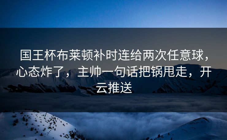 国王杯布莱顿补时连给两次任意球，心态炸了，主帅一句话把锅甩走，开云推送-第1张图片-开云体育官网地址指南 - 最新域名