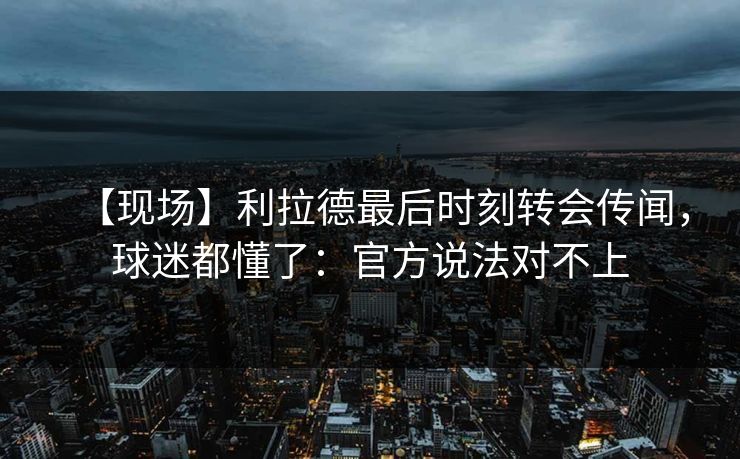 【现场】利拉德最后时刻转会传闻，球迷都懂了：官方说法对不上-第1张图片-开云体育官网地址指南 - 最新域名