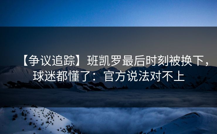 【争议追踪】班凯罗最后时刻被换下，球迷都懂了：官方说法对不上-第1张图片-开云体育官网地址指南 - 最新域名