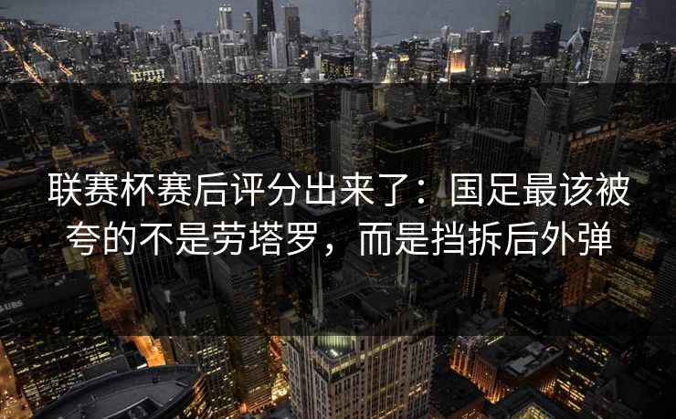 联赛杯赛后评分出来了：国足最该被夸的不是劳塔罗，而是挡拆后外弹-第1张图片-开云体育官网地址指南 - 最新域名