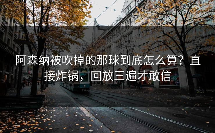 阿森纳被吹掉的那球到底怎么算？直接炸锅，回放三遍才敢信