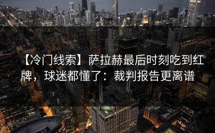 【冷门线索】萨拉赫最后时刻吃到红牌，球迷都懂了：裁判报告更离谱