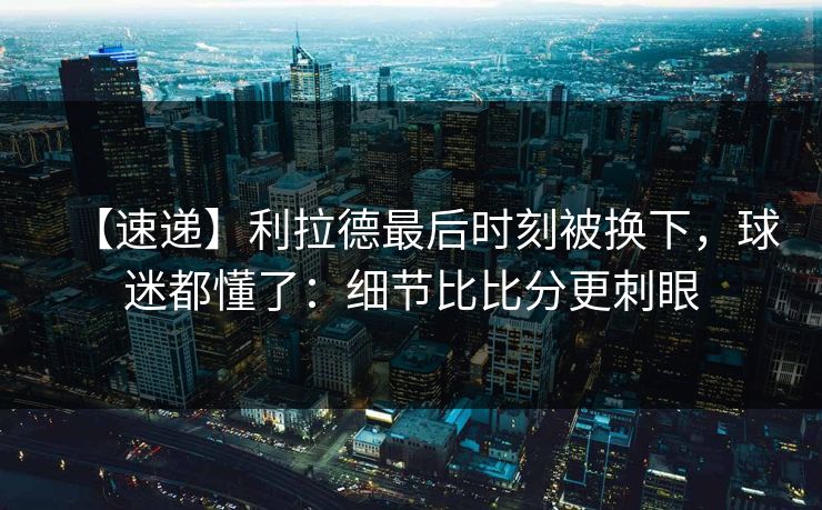 【速递】利拉德最后时刻被换下，球迷都懂了：细节比比分更刺眼-第1张图片-开云体育官网地址指南 - 最新域名