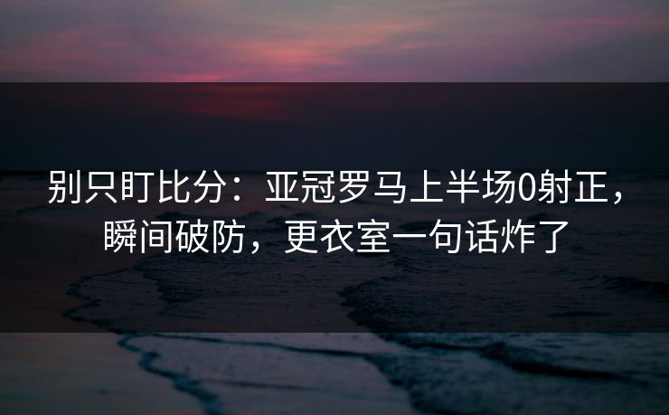 别只盯比分：亚冠罗马上半场0射正，瞬间破防，更衣室一句话炸了-第1张图片-开云体育官网地址指南 - 最新域名
