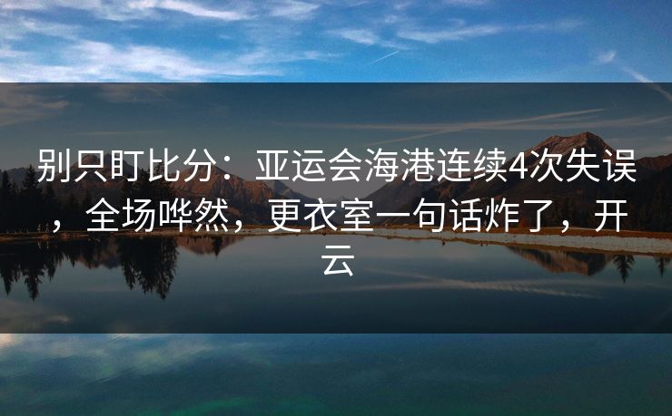 别只盯比分：亚运会海港连续4次失误，全场哗然，更衣室一句话炸了，开云-第1张图片-开云体育官网地址指南 - 最新域名
