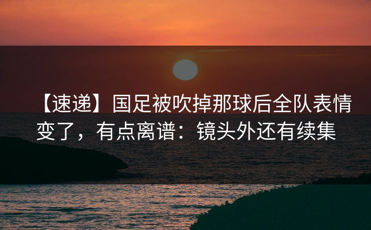 【速递】国足被吹掉那球后全队表情变了，有点离谱：镜头外还有续集-第1张图片-开云体育官网地址指南 - 最新域名