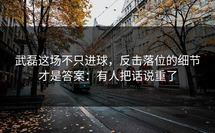 武磊这场不只进球，反击落位的细节才是答案：有人把话说重了