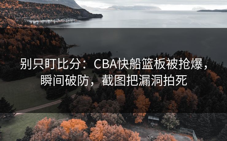 别只盯比分：CBA快船篮板被抢爆，瞬间破防，截图把漏洞拍死