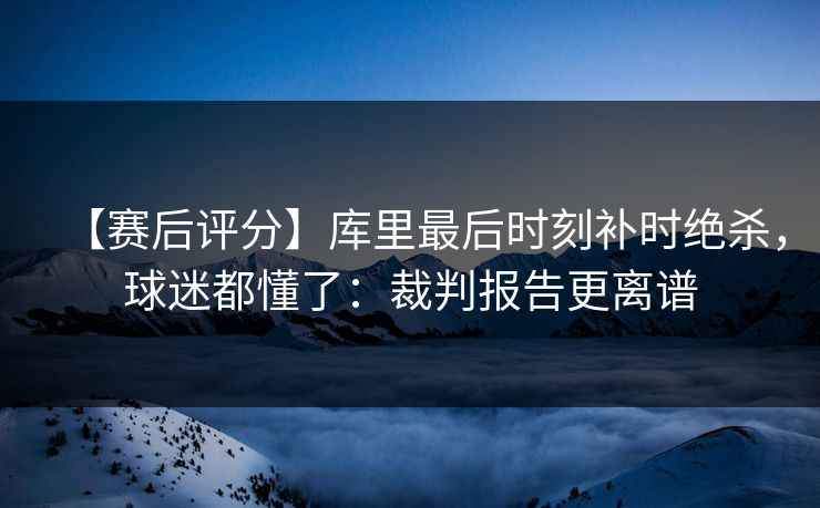 【赛后评分】库里最后时刻补时绝杀，球迷都懂了：裁判报告更离谱