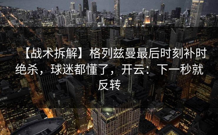 【战术拆解】格列兹曼最后时刻补时绝杀，球迷都懂了，开云：下一秒就反转-第1张图片-开云体育官网地址指南 - 最新域名