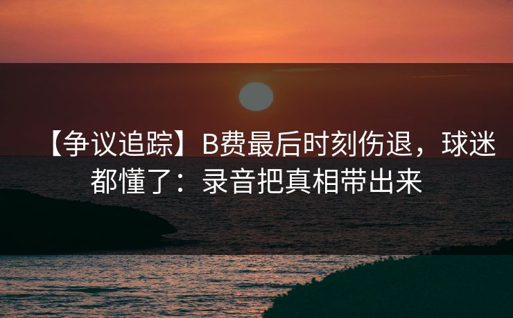 【争议追踪】B费最后时刻伤退，球迷都懂了：录音把真相带出来-第1张图片-开云体育官网地址指南 - 最新域名